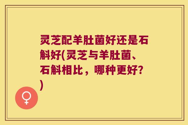 灵芝配羊肚菌好还是石斛好(灵芝与羊肚菌、石斛相比，哪种更好？)