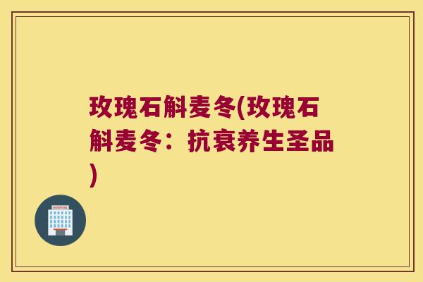 玫瑰石斛麦冬(玫瑰石斛麦冬：抗衰养生圣品)