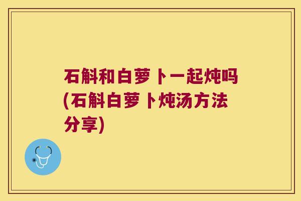 石斛和白萝卜一起炖吗(石斛白萝卜炖汤方法分享)