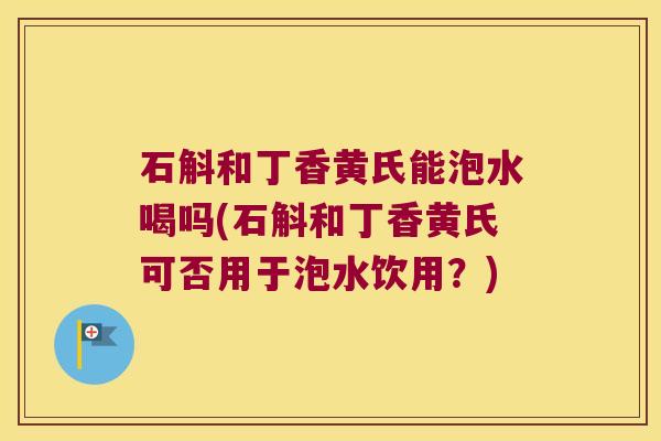 石斛和丁香黄氏能泡水喝吗(石斛和丁香黄氏可否用于泡水饮用？)