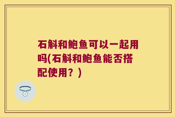 石斛和鲍鱼可以一起用吗(石斛和鲍鱼能否搭配使用？)