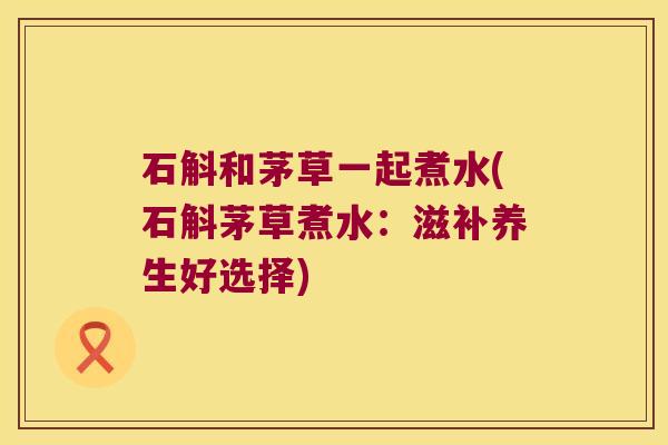 石斛和茅草一起煮水(石斛茅草煮水：滋补养生好选择)