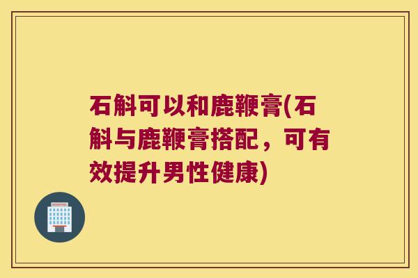 石斛可以和鹿鞭膏(石斛与鹿鞭膏搭配，可有效提升男性健康)