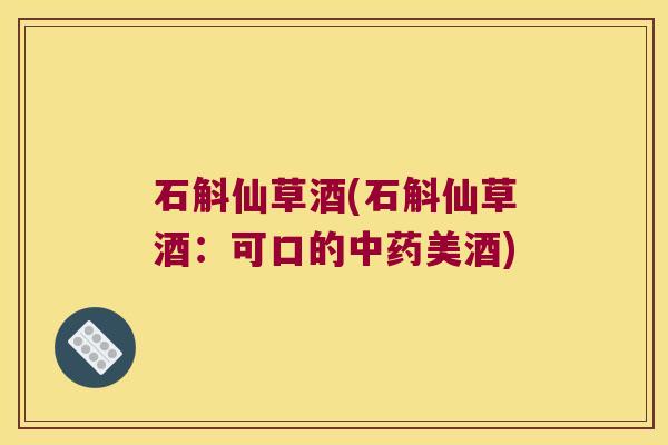 石斛仙草酒(石斛仙草酒：可口的中药美酒)