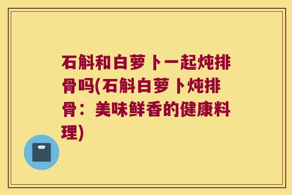石斛和白萝卜一起炖排骨吗(石斛白萝卜炖排骨：美味鲜香的健康料理)