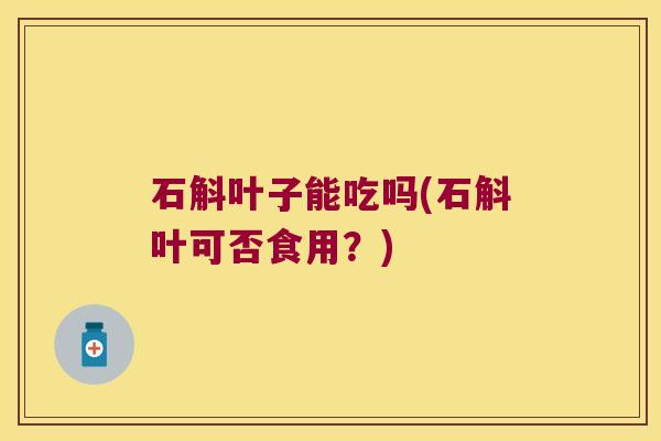 石斛叶子能吃吗(石斛叶可否食用?) 石斛叶子能吃吗(石斛叶可否食用?)