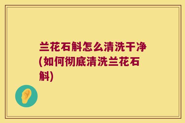 兰花石斛怎么清洗干净(如何彻底清洗兰花石斛)