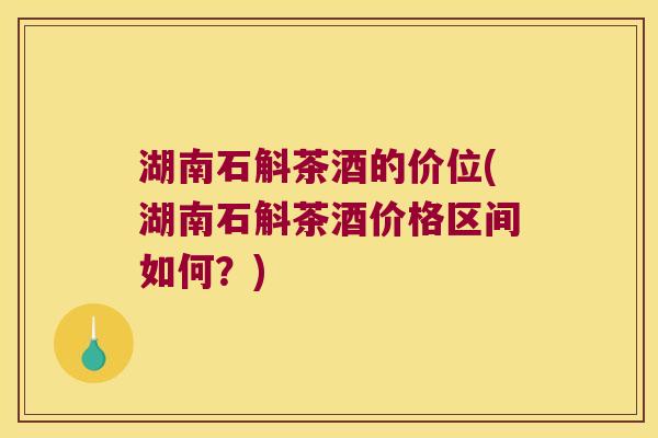 湖南石斛茶酒的价位(湖南石斛茶酒价格区间如何？)