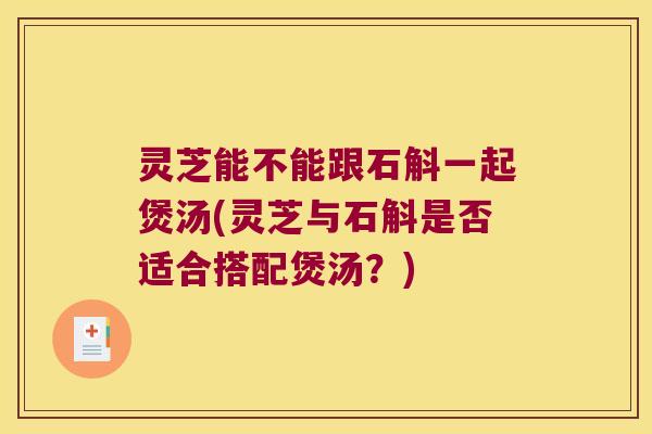 灵芝能不能跟石斛一起煲汤(灵芝与石斛是否适合搭配煲汤？)