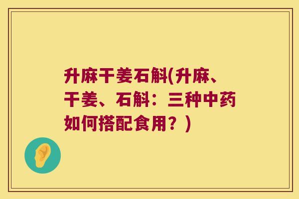 升麻干姜石斛(升麻、干姜、石斛：三种中药如何搭配食用？)