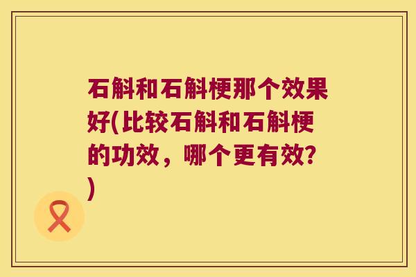 石斛和石斛梗那个效果好(比较石斛和石斛梗的功效，哪个更有效？)