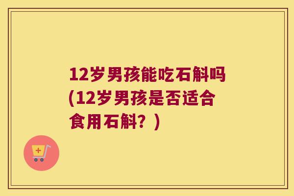12岁男孩能吃石斛吗(12岁男孩是否适合食用石斛？)