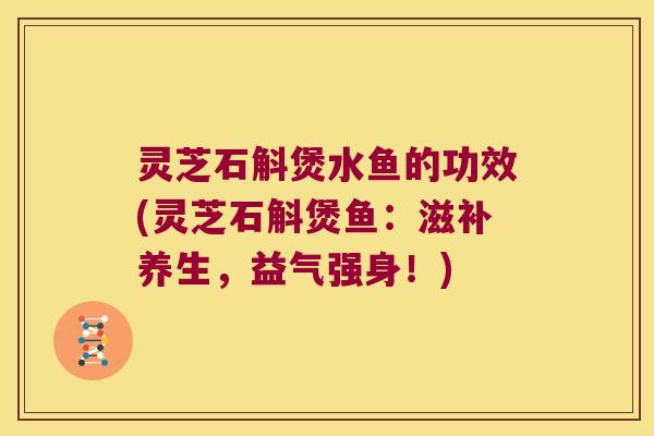 灵芝石斛煲水鱼的功效(灵芝石斛煲鱼：滋补养生，益气强身！)