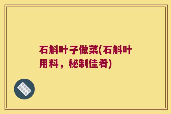 石斛叶子做菜(石斛叶用料，秘制佳肴)