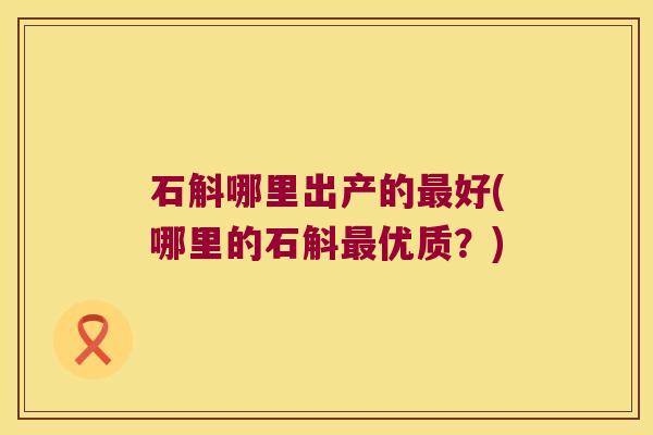 石斛哪里出产的好(哪里的石斛优质？)