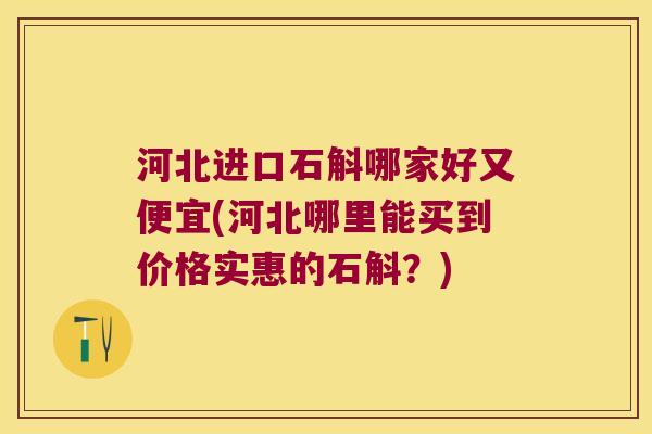 河北进口石斛哪家好又便宜(河北哪里能买到价格实惠的石斛？)