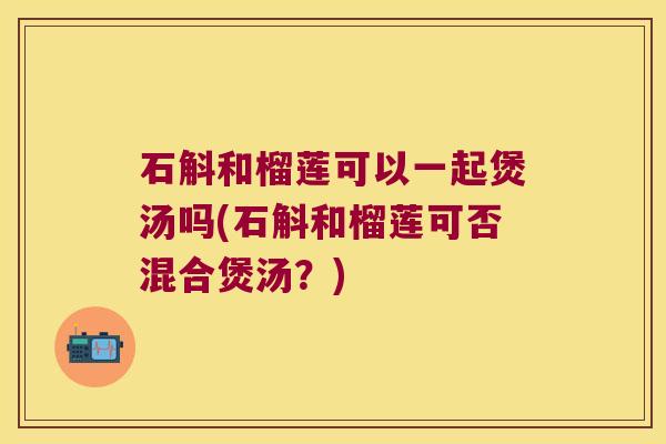 石斛和榴莲可以一起煲汤吗(石斛和榴莲可否混合煲汤?) 石斛和榴莲可以一起煲汤吗(石斛和榴莲可否混合煲汤?)