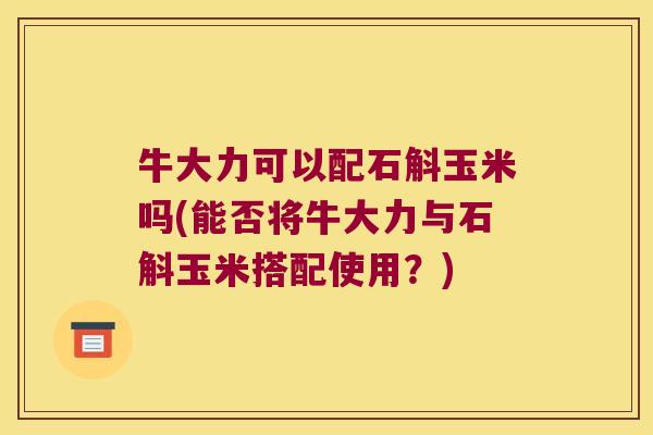 牛大力可以配石斛玉米吗(能否将牛大力与石斛玉米搭配使用？)