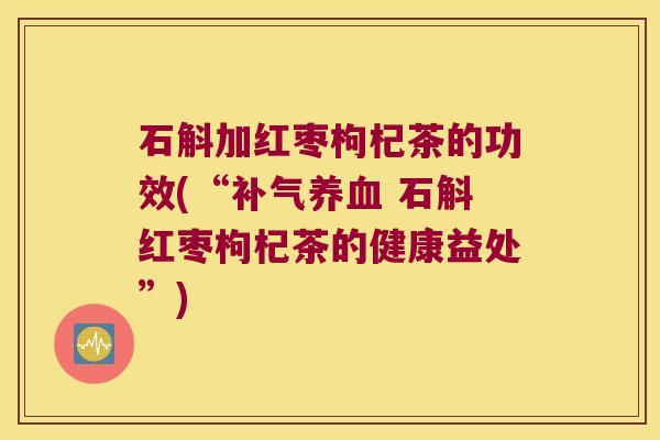 石斛加红枣枸杞茶的功效(“补气养血 石斛红枣枸杞茶的健康益处”)
