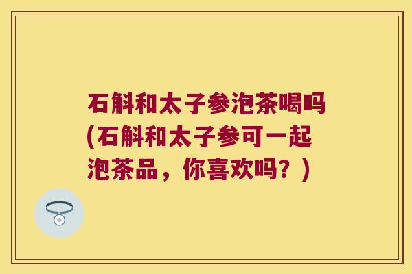石斛和太子参泡茶喝吗(石斛和太子参可一起泡茶品，你喜欢吗？)