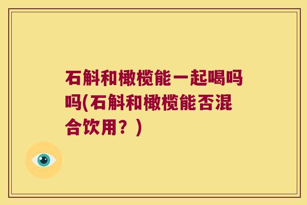 石斛和橄榄能一起喝吗吗(石斛和橄榄能否混合饮用？)