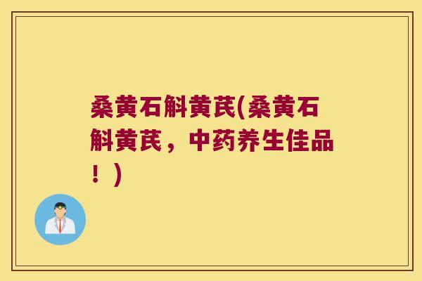桑黄石斛黄芪(桑黄石斛黄芪，中药养生佳品！)