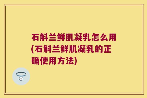 石斛兰鲜肌凝乳怎么用(石斛兰鲜肌凝乳的正确使用方法)