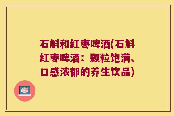 石斛和红枣啤酒(石斛红枣啤酒:颗粒饱满、口感浓郁的养生饮品) 石斛和红枣啤酒(石斛红枣啤酒:颗粒饱满、口感浓郁的养生饮品)