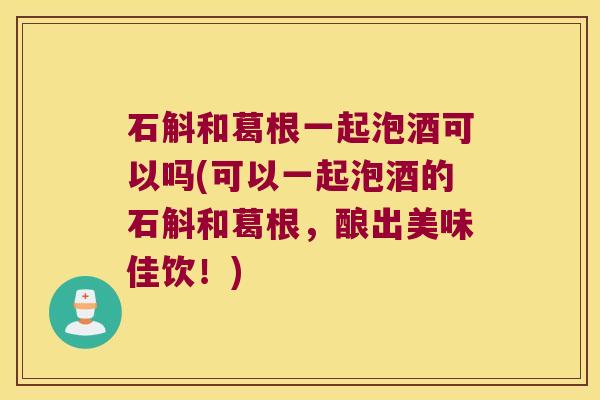 石斛和葛根一起泡酒可以吗(可以一起泡酒的石斛和葛根,酿出美味佳饮!) 石斛和葛根一起泡酒可以吗(可以一起泡酒的石斛和葛根,酿出美味佳饮!)