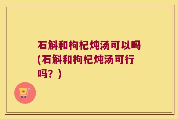 石斛和枸杞炖汤可以吗(石斛和枸杞炖汤可行吗？)