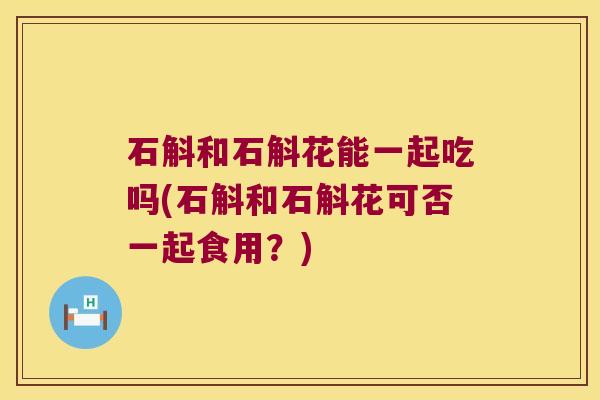 石斛和石斛花能一起吃吗(石斛和石斛花可否一起食用？)