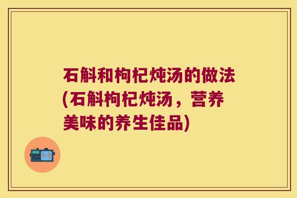 石斛和枸杞炖汤的做法(石斛枸杞炖汤，营养美味的养生佳品)