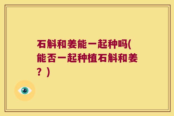 石斛和姜能一起种吗(能否一起种植石斛和姜？)