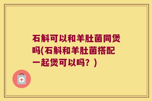 石斛可以和羊肚菌同煲吗(石斛和羊肚菌搭配一起煲可以吗？)