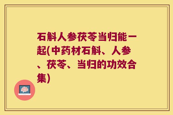石斛人参茯苓当归能一起(中药材石斛、人参、茯苓、当归的功效合集)