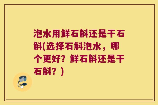 泡水用鲜石斛还是干石斛(选择石斛泡水，哪个更好？鲜石斛还是干石斛？)