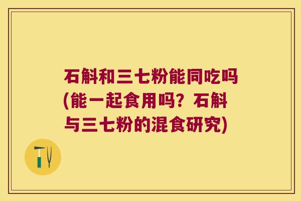 石斛和三七粉能同吃吗(能一起食用吗？石斛与三七粉的混食研究)