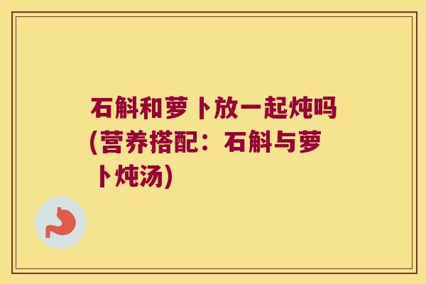 石斛和萝卜放一起炖吗(营养搭配：石斛与萝卜炖汤)