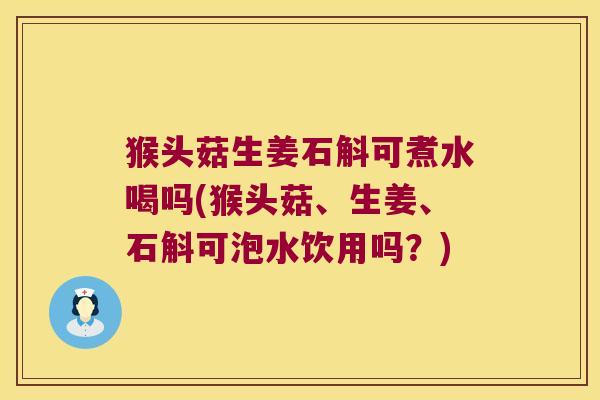 猴头菇生姜石斛可煮水喝吗(猴头菇、生姜、石斛可泡水饮用吗？)