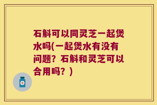 石斛可以同灵芝一起煲水吗(一起煲水有没有问题？石斛和灵芝可以合用吗？)