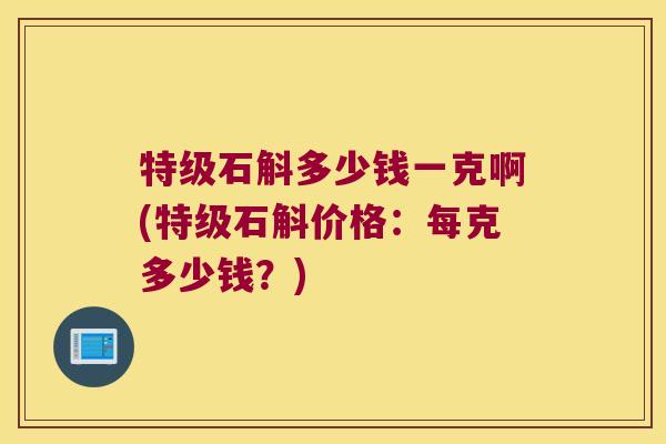 特级石斛多少钱一克啊(特级石斛价格:每克多少钱?) 特级石斛多少钱一克啊(特级石斛价格:每克多少钱?)