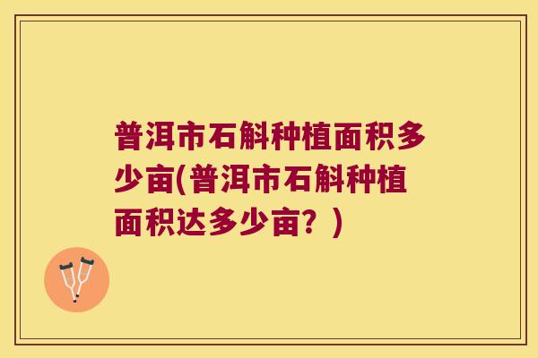 普洱市石斛种植面积多少亩(普洱市石斛种植面积达多少亩?) 普洱市石斛种植面积多少亩(普洱市石斛种植面积达多少亩?)