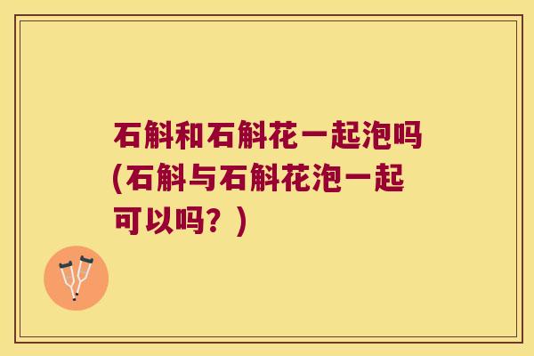石斛和石斛花一起泡吗(石斛与石斛花泡一起可以吗？)